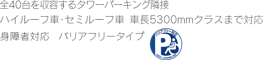 全40台を収容するタワーパーキング隣接　ハイルーフ車・セミルーフ車　車長5300mmクラスまで対応　身障者対応　バリアフリータイプ