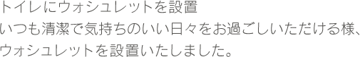 トイレにウォシュレットを設置いつも清潔で気持ちのいい日々をお過ごしいただける様、ウォシュレットを設置いたしました。